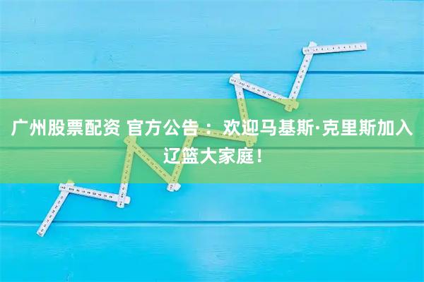 广州股票配资 官方公告 ：欢迎马基斯·克里斯加入辽篮大家庭！