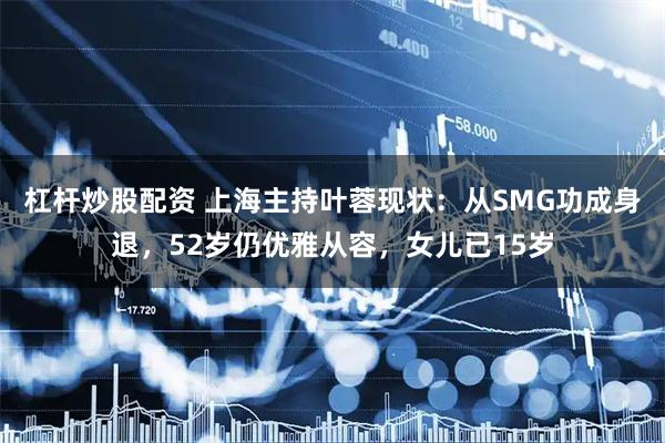 杠杆炒股配资 上海主持叶蓉现状：从SMG功成身退，52岁仍优雅从容，女儿已15岁