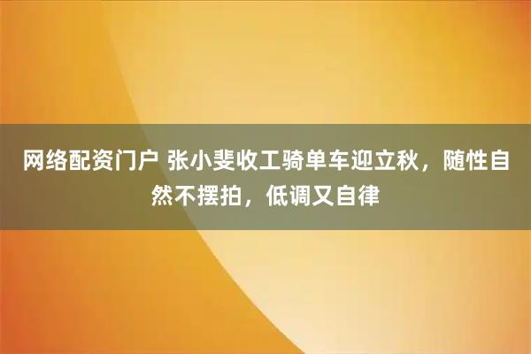 网络配资门户 张小斐收工骑单车迎立秋，随性自然不摆拍，低调又自律