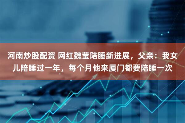 河南炒股配资 网红魏莹陪睡新进展，父亲：我女儿陪睡过一年，每个月他来厦门都要陪睡一次