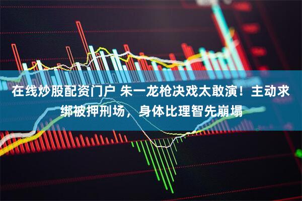 在线炒股配资门户 朱一龙枪决戏太敢演!主动求绑被押刑场,身体比理智先崩塌