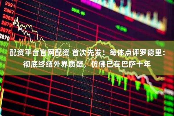配资平台官网配资 首次先发!每体点评罗德里:彻底终结外界质疑,仿佛已在巴萨十年