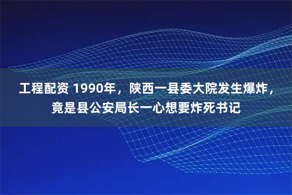 工程配资 1990年，陕西一县委大院发生爆炸，竟是县公安局长一心想要炸死书记