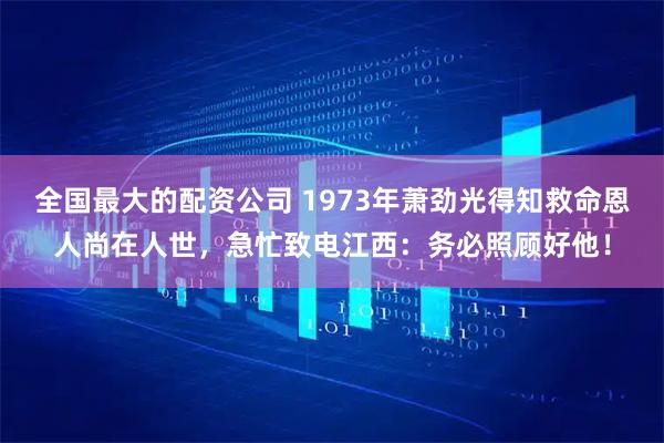 全国最大的配资公司 1973年萧劲光得知救命恩人尚在人世，急忙致电江西：务必照顾好他！