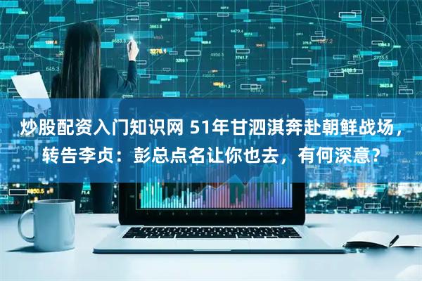 炒股配资入门知识网 51年甘泗淇奔赴朝鲜战场，转告李贞：彭总点名让你也去，有何深意？