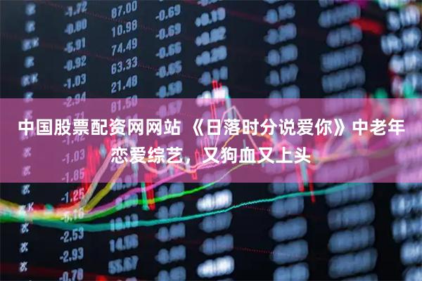 中国股票配资网网站 《日落时分说爱你》中老年恋爱综艺，又狗血又上头