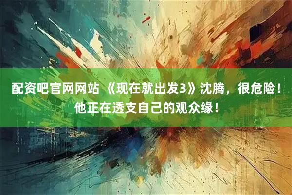 配资吧官网网站 《现在就出发3》沈腾，很危险！他正在透支自己的观众缘！